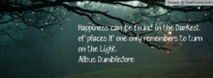 Happiness can be found in the darkest of places if one only remembers to turn on the light - Albus Dumbledore